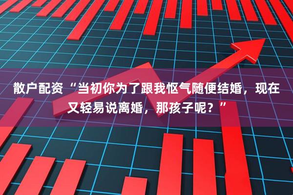 散户配资 “当初你为了跟我怄气随便结婚，现在又轻易说离婚，那孩子呢？”