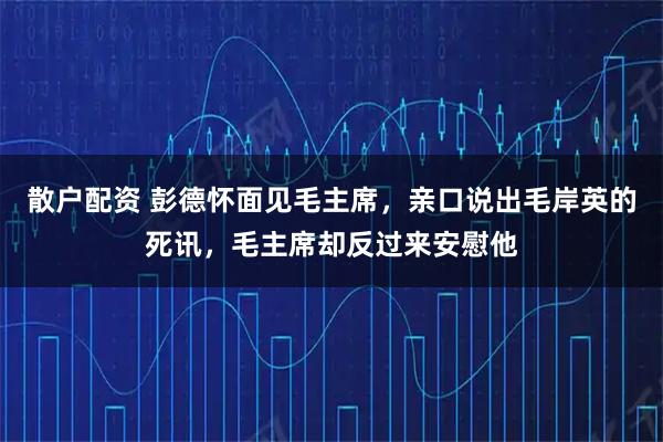 散户配资 彭德怀面见毛主席，亲口说出毛岸英的死讯，毛主席却反过来安慰他