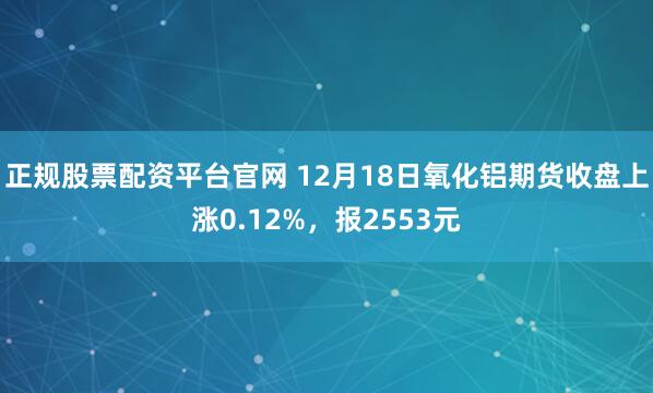 正规股票配资平台官网 12月18日氧化铝期货收盘上涨0.12%，报2553元