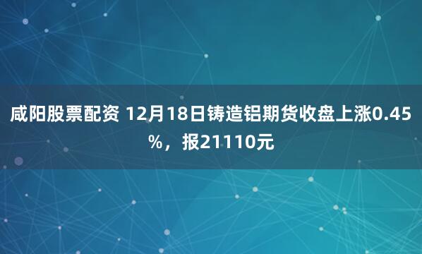 咸阳股票配资 12月18日铸造铝期货收盘上涨0.45%，报21110元