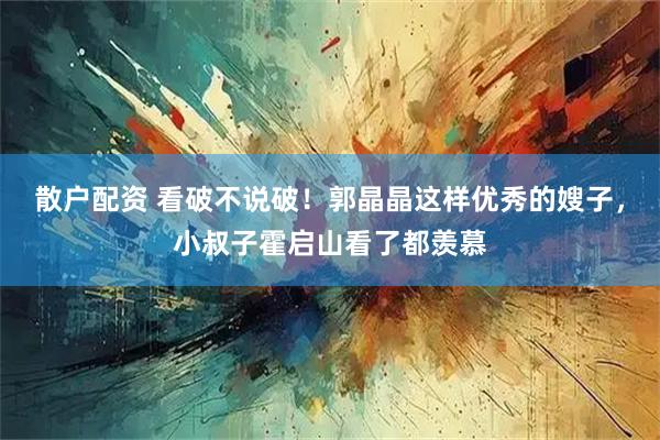 散户配资 看破不说破！郭晶晶这样优秀的嫂子，小叔子霍启山看了都羡慕