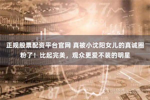 正规股票配资平台官网 真被小沈阳女儿的真诚圈粉了！比起完美，观众更爱不装的明星