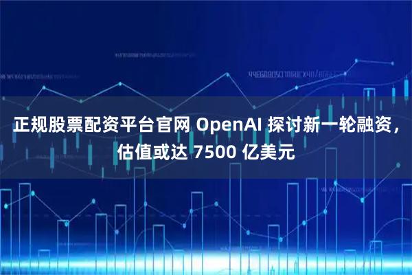 正规股票配资平台官网 OpenAI 探讨新一轮融资,估值或达 7500 亿美元