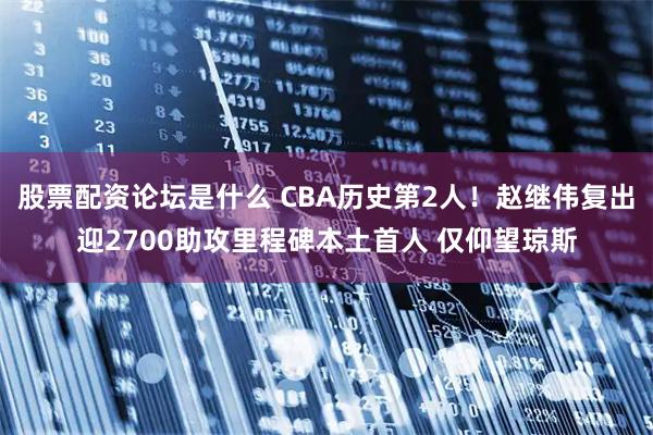 股票配资论坛是什么 CBA历史第2人！赵继伟复出迎2700助攻里程碑本土首人 仅仰望琼斯