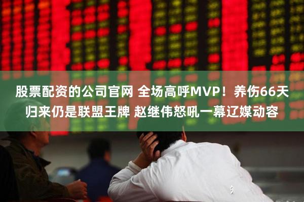 股票配资的公司官网 全场高呼MVP！养伤66天归来仍是联盟王牌 赵继伟怒吼一幕辽媒动容