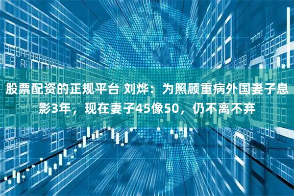 股票配资的正规平台 刘烨：为照顾重病外国妻子息影3年，现在妻子45像50，仍不离不弃