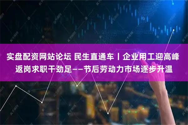 实盘配资网站论坛 民生直通车丨企业用工迎高峰 返岗求职干劲足——节后劳动力市场逐步升温