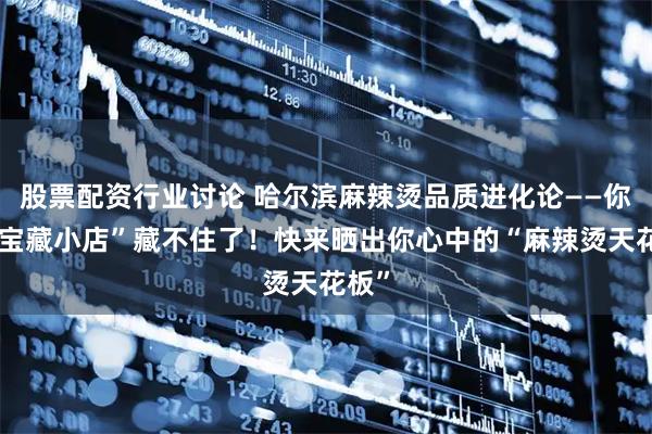 股票配资行业讨论 哈尔滨麻辣烫品质进化论——你的“宝藏小店”藏不住了！快来晒出你心中的“麻辣烫天花板”