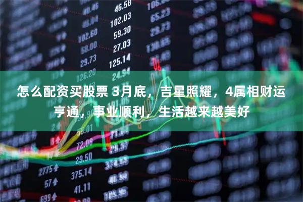 怎么配资买股票 3月底，吉星照耀，4属相财运亨通，事业顺利，生活越来越美好