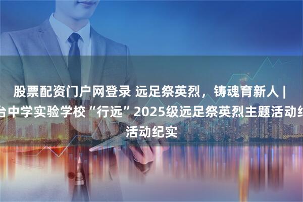 股票配资门户网登录 远足祭英烈，铸魂育新人 | 三台中学实验学校“行远”2025级远足祭英烈主题活动纪实