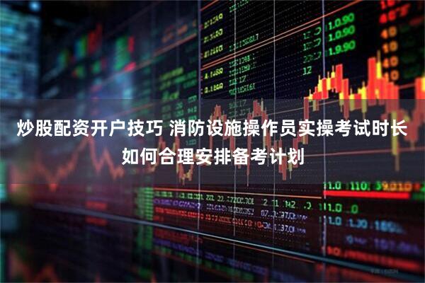 炒股配资开户技巧 消防设施操作员实操考试时长如何合理安排备考计划