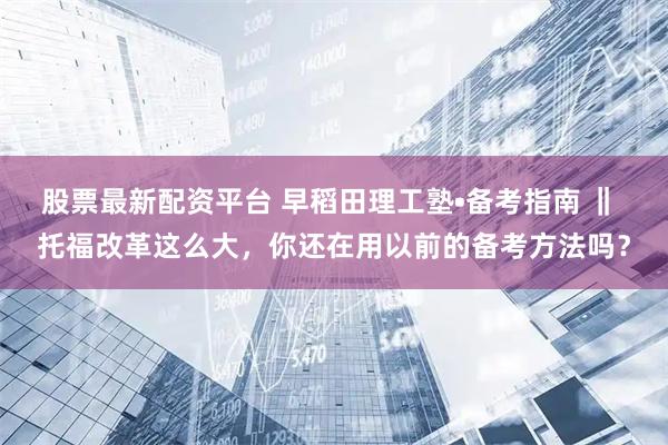 股票最新配资平台 早稻田理工塾•备考指南 ‖ 托福改革这么大，你还在用以前的备考方法吗？