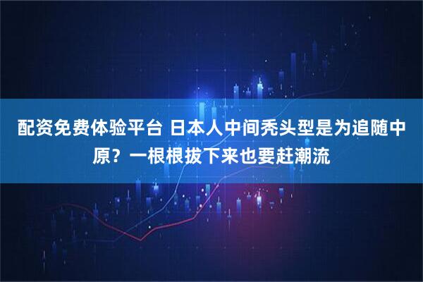 配资免费体验平台 日本人中间秃头型是为追随中原？一根根拔下来也要赶潮流
