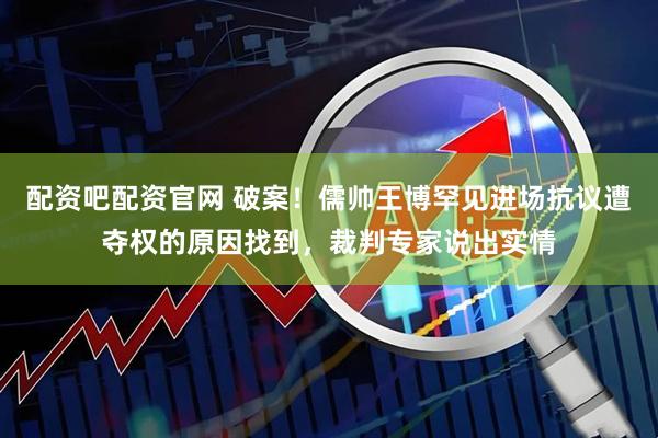 配资吧配资官网 破案！儒帅王博罕见进场抗议遭夺权的原因找到，裁判专家说出实情
