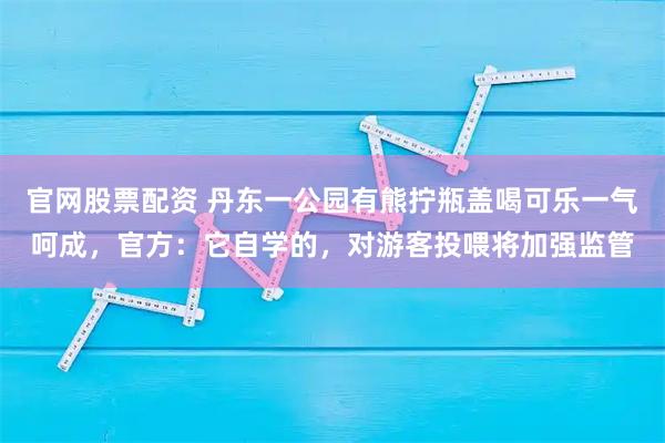 官网股票配资 丹东一公园有熊拧瓶盖喝可乐一气呵成，官方：它自学的，对游客投喂将加强监管